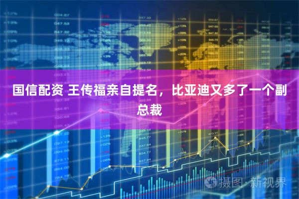 国信配资 王传福亲自提名，比亚迪又多了一个副总裁
