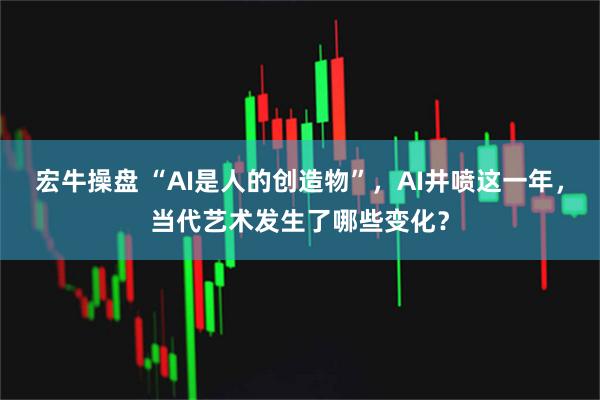 宏牛操盘 “AI是人的创造物”，AI井喷这一年，当代艺术发生了哪些变化？