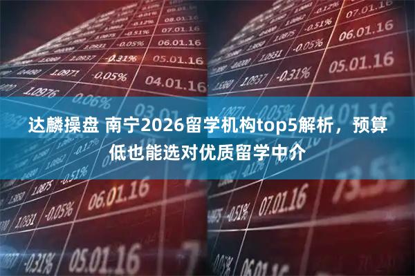 达麟操盘 南宁2026留学机构top5解析，预算低也能选对优质留学中介