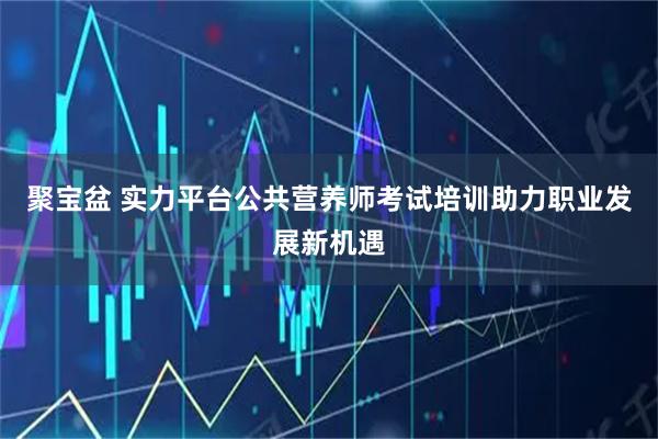 聚宝盆 实力平台公共营养师考试培训助力职业发展新机遇